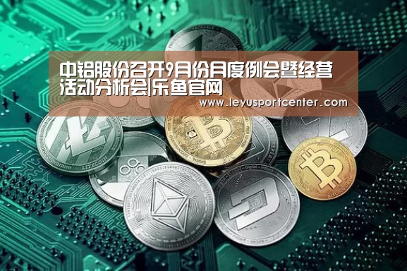 中铝股份召开9月份月度例会暨经营活动分析会|乐鱼官网(图1) 乐鱼棋牌官网