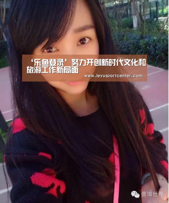 ‘乐鱼登录’努力开创新时代文化和旅游工作新局面(图2) 乐鱼官网