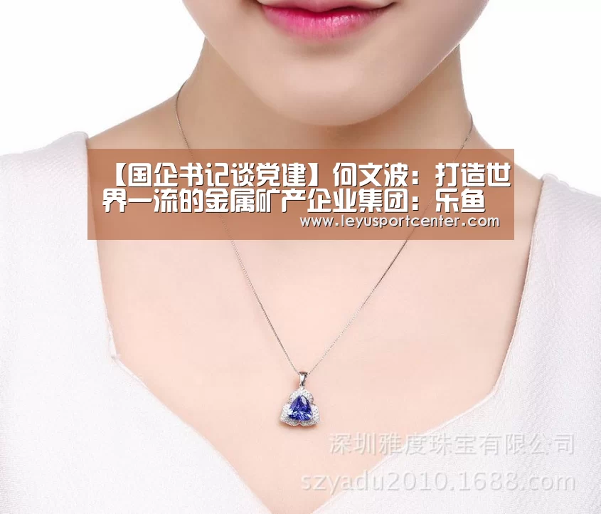 【国企书记谈党建】何文波:打造世界一流的金属矿产企业集团:乐鱼官网(图1) 【国企书记谈党建】何文波:打造世界一流的金属矿产企业集团:乐鱼官网(图1)