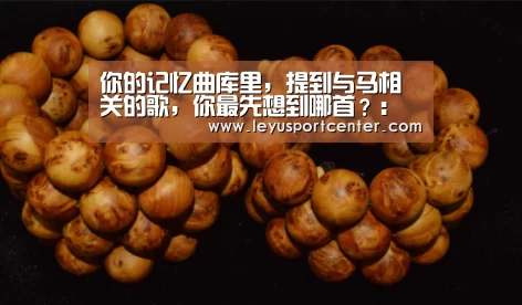 你的记忆曲库里,提到与马相关的歌,你最先想到哪首?:乐鱼棋牌官网(图1) 乐鱼登录